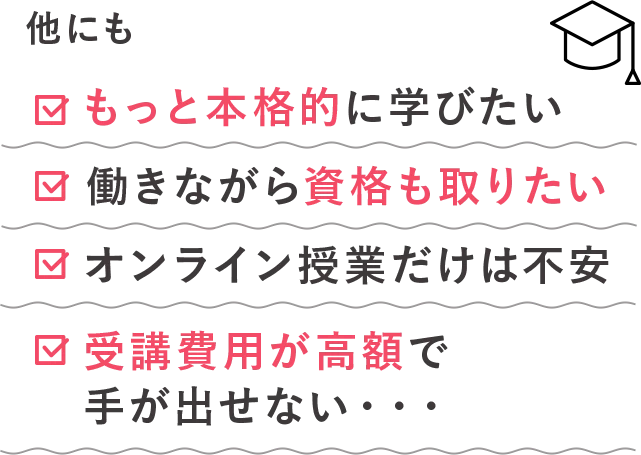 他にも：もっと本格的に学びたい、働きながら資格も取りたい、オンライン授業だけは不安、受講費用が高額で手が出せない・・・